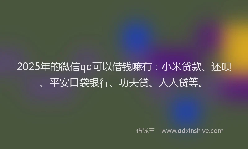 2025年的微信qq可以借钱嘛有：小米贷款、还呗、平安口袋银行、功夫贷、人人贷等。