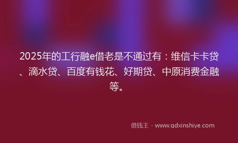 2025年的工行融e借老是不通过有：维信卡卡贷、滴水贷、百度有钱花、好期贷、中原消费金融等。