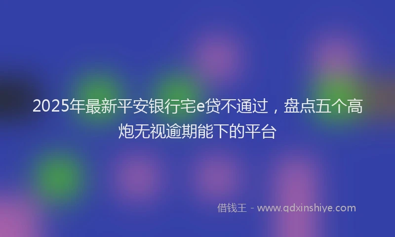 2025年最新平安银行宅e贷不通过，盘点五个高炮无视逾期能下的平台