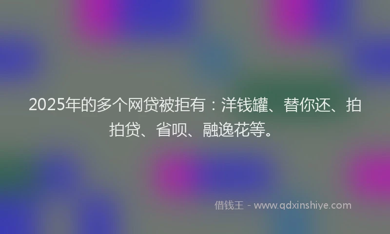 2025年的多个网贷被拒有：洋钱罐、替你还、拍拍贷、省呗、融逸花等。