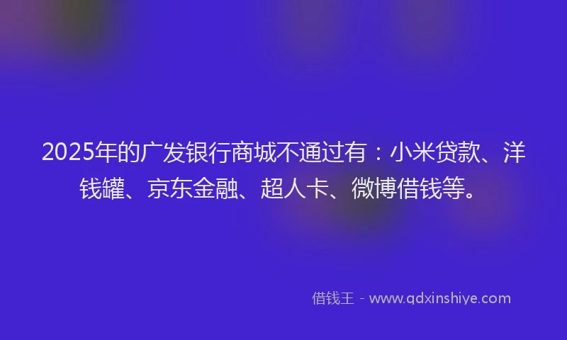 2025年的广发银行商城不通过有：小米贷款、洋钱罐、京东金融、超人卡、微博借钱等。