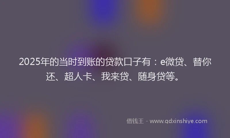 2025年的当时到账的贷款口子有：e微贷、替你还、超人卡、我来贷、随身贷等。