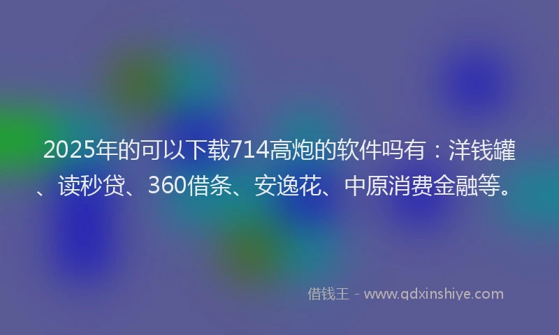 2025年的可以下载714高炮的软件吗有：洋钱罐、读秒贷、360借条、安逸花、中原消费金融等。