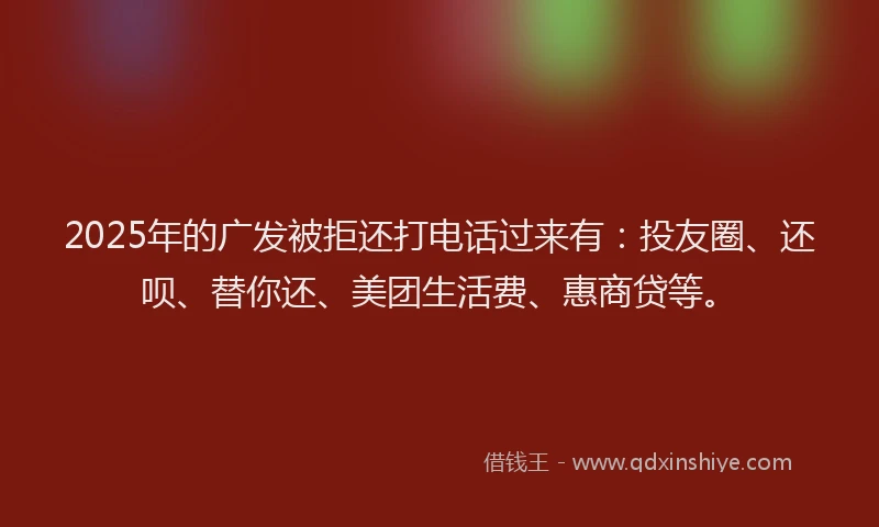 2025年的广发被拒还打电话过来有：投友圈、还呗、替你还、美团生活费、惠商贷等。