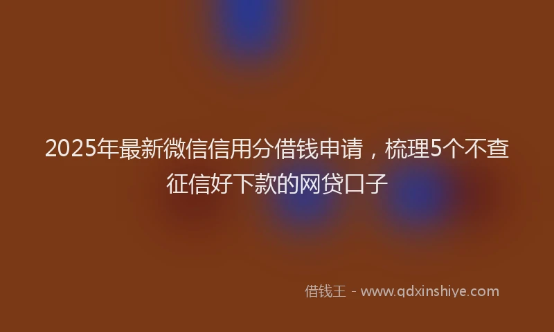 2025年最新微信信用分借钱申请，梳理5个不查征信好下款的网贷口子