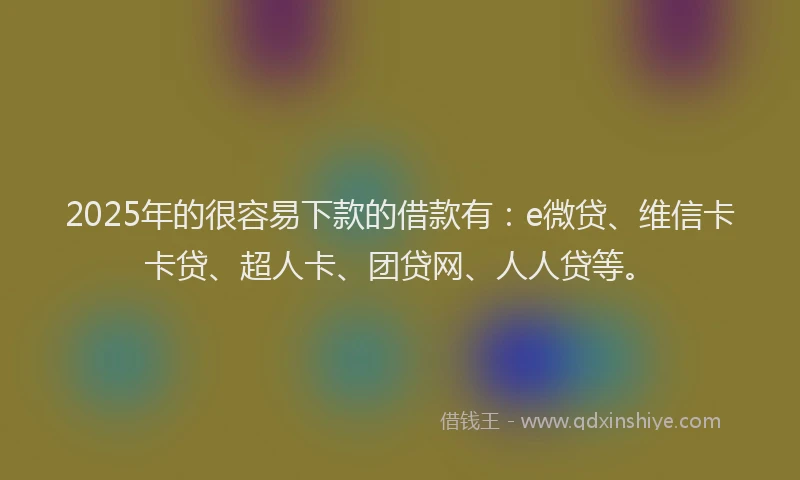 2025年的很容易下款的借款有：e微贷、维信卡卡贷、超人卡、团贷网、人人贷等。