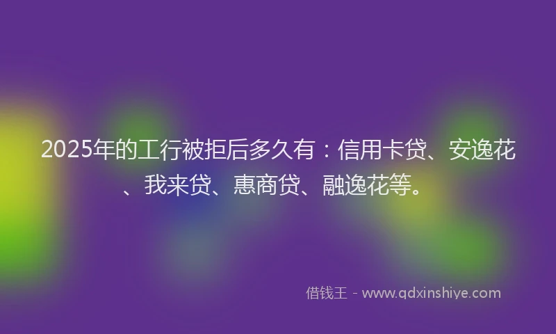 2025年的工行被拒后多久有：信用卡贷、安逸花、我来贷、惠商贷、融逸花等。