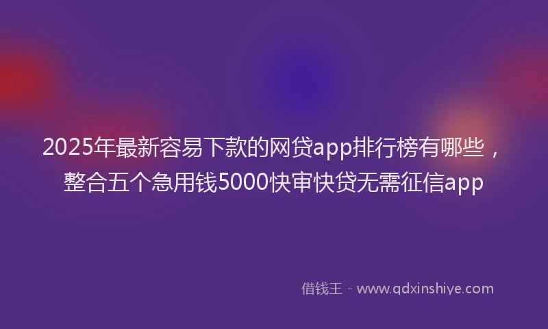2025年最新容易下款的网贷app排行榜有哪些，整合五个急用钱5000快审快贷无需征信app