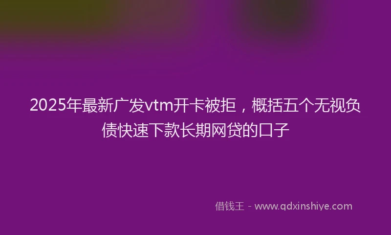 2025年最新广发vtm开卡被拒，概括五个无视负债快速下款长期网贷的口子