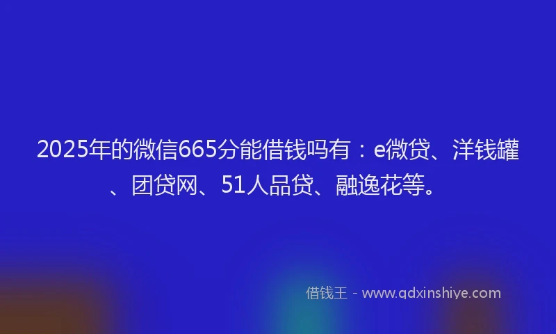 2025年的微信665分能借钱吗有：e微贷、洋钱罐、团贷网、51人品贷、融逸花等。