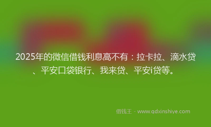 2025年的微信借钱利息高不有：拉卡拉、滴水贷、平安口袋银行、我来贷、平安i贷等。