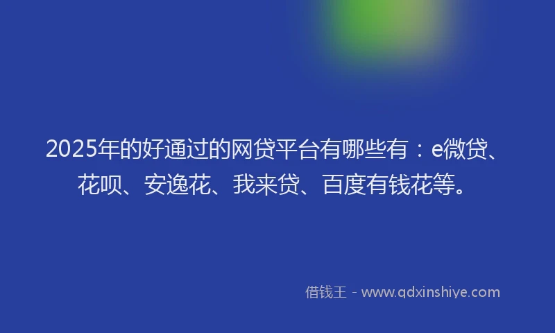 2025年的好通过的网贷平台有哪些有：e微贷、花呗、安逸花、我来贷、百度有钱花等。