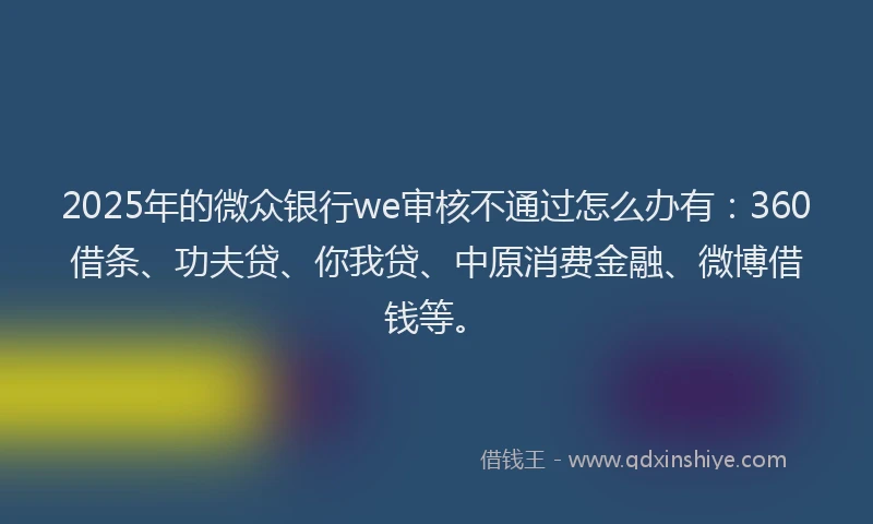 2025年的微众银行we审核不通过怎么办有：360借条、功夫贷、你我贷、中原消费金融、微博借钱等。