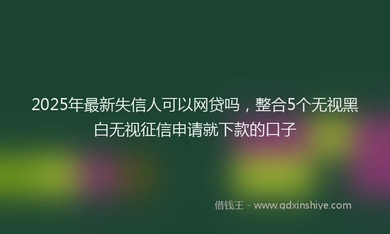 2025年最新失信人可以网贷吗，整合5个无视黑白无视征信申请就下款的口子
