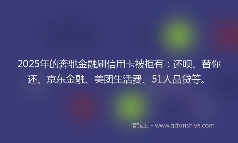 2025年的奔驰金融刷信用卡被拒有：还呗、替你还、京东金融、美团生活费、51人品贷等。