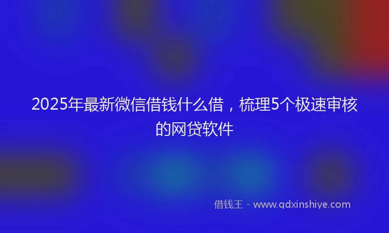 2025年最新微信借钱什么借，梳理5个极速审核的网贷软件