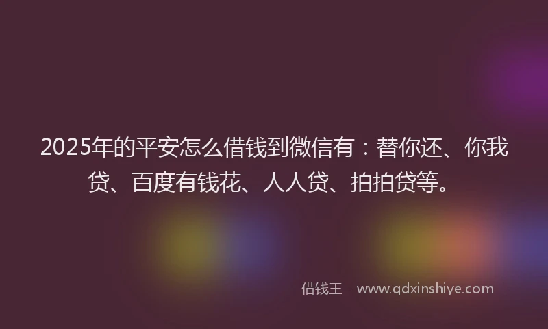 2025年的平安怎么借钱到微信有：替你还、你我贷、百度有钱花、人人贷、拍拍贷等。