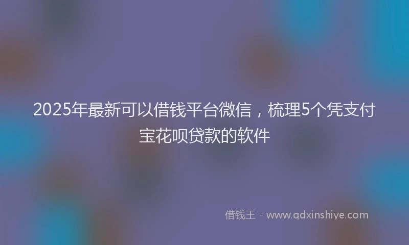 2025年最新可以借钱平台微信，梳理5个凭支付宝花呗贷款的软件