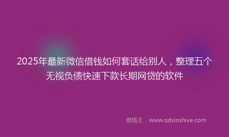 2025年最新微信借钱如何套话给别人，整理五个无视负债快速下款长期网贷的软件