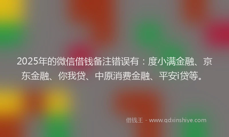 2025年的微信借钱备注错误有：度小满金融、京东金融、你我贷、中原消费金融、平安i贷等。