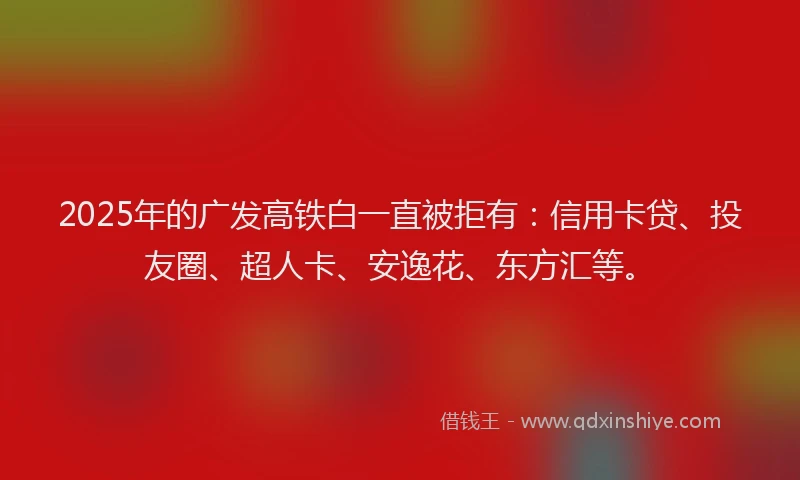 2025年的广发高铁白一直被拒有：信用卡贷、投友圈、超人卡、安逸花、东方汇等。
