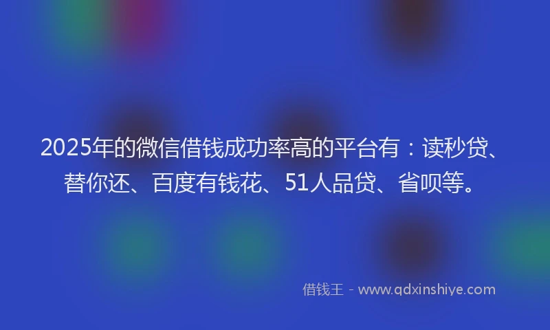 2025年的微信借钱成功率高的平台有：读秒贷、替你还、百度有钱花、51人品贷、省呗等。