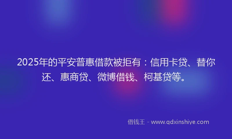 2025年的平安普惠借款被拒有：信用卡贷、替你还、惠商贷、微博借钱、柯基贷等。