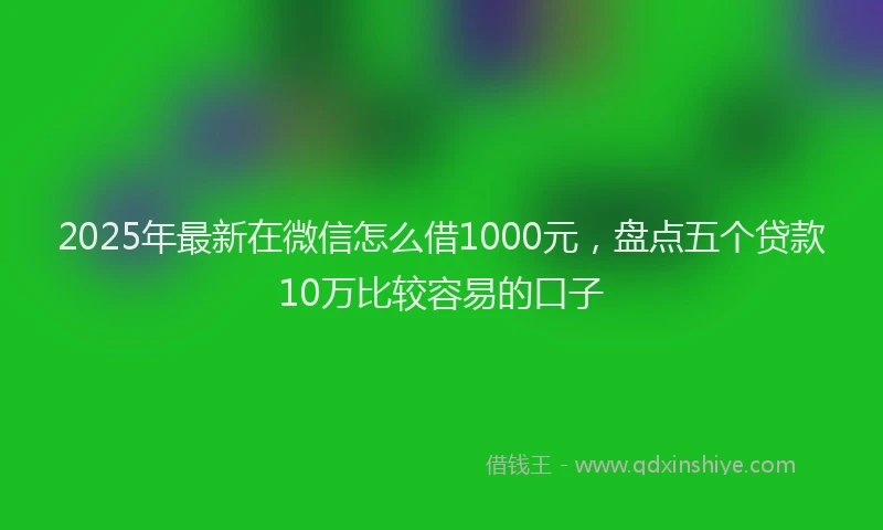 2025年最新在微信怎么借1000元，盘点五个贷款10万比较容易的口子