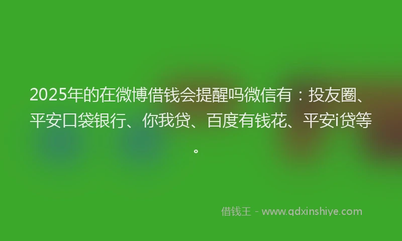 2025年的在微博借钱会提醒吗微信有：投友圈、平安口袋银行、你我贷、百度有钱花、平安i贷等。