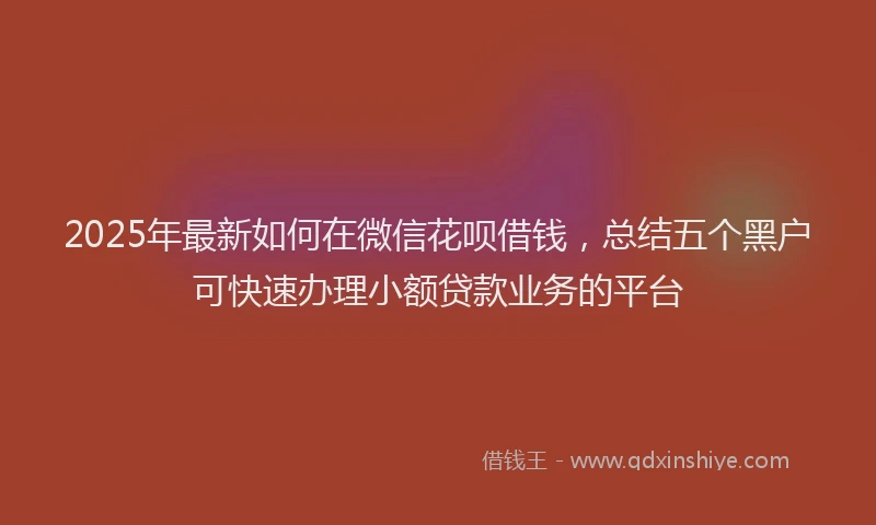 2025年最新如何在微信花呗借钱，总结五个黑户可快速办理小额贷款业务的平台