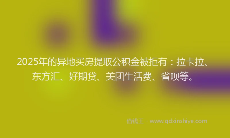 2025年的异地买房提取公积金被拒有：拉卡拉、东方汇、好期贷、美团生活费、省呗等。