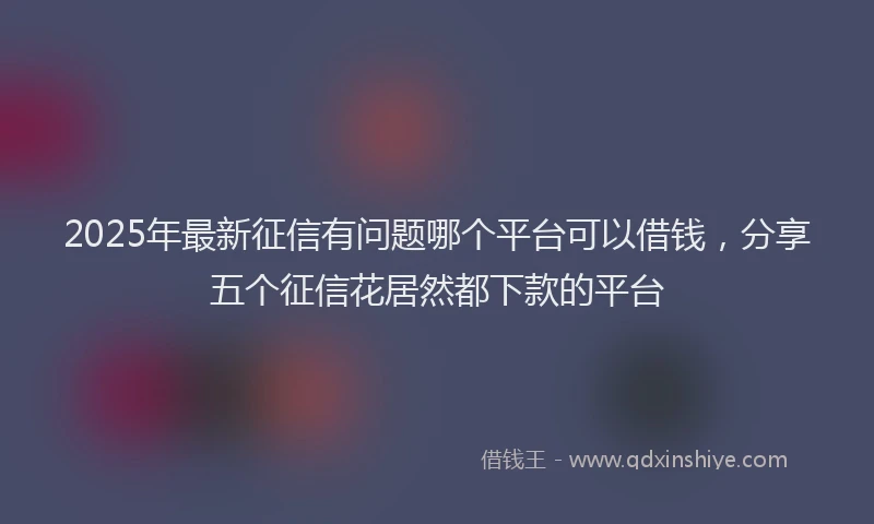 2025年最新征信有问题哪个平台可以借钱，分享五个征信花居然都下款的平台