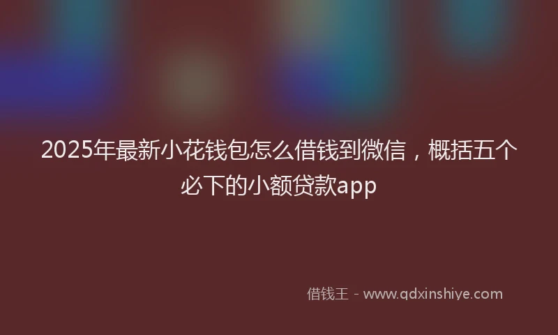 2025年最新小花钱包怎么借钱到微信，概括五个必下的小额贷款app