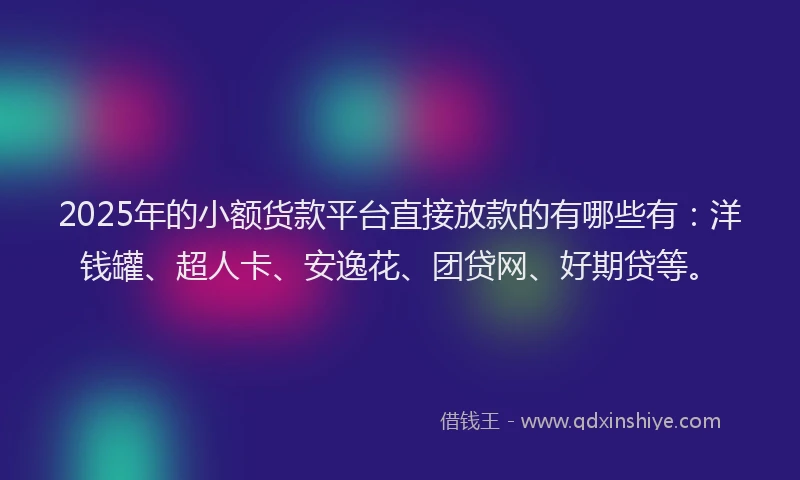 2025年的小额货款平台直接放款的有哪些有：洋钱罐、超人卡、安逸花、团贷网、好期贷等。