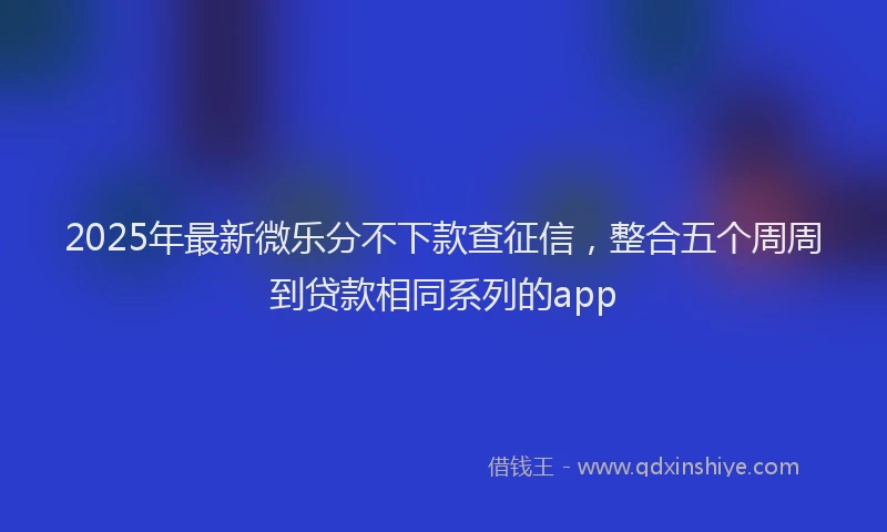 2025年最新微乐分不下款查征信，整合五个周周到贷款相同系列的app