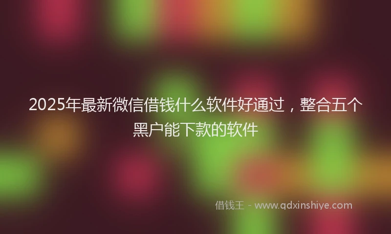 2025年最新微信借钱什么软件好通过，整合五个黑户能下款的软件