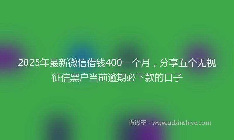 2025年最新微信借钱400一个月，分享五个无视征信黑户当前逾期必下款的口子