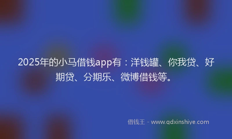 2025年的小马借钱app有：洋钱罐、你我贷、好期贷、分期乐、微博借钱等。