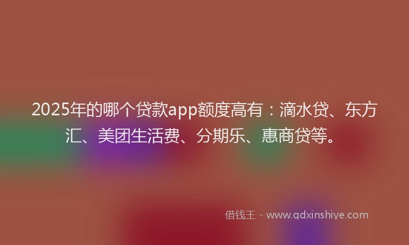 2025年的哪个贷款app额度高有：滴水贷、东方汇、美团生活费、分期乐、惠商贷等。