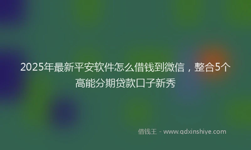 2025年最新平安软件怎么借钱到微信，整合5个高能分期贷款口子新秀