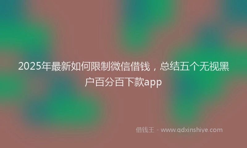 2025年最新如何限制微信借钱，总结五个无视黑户百分百下款app