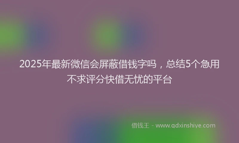 2025年最新微信会屏蔽借钱字吗，总结5个急用不求评分快借无忧的平台