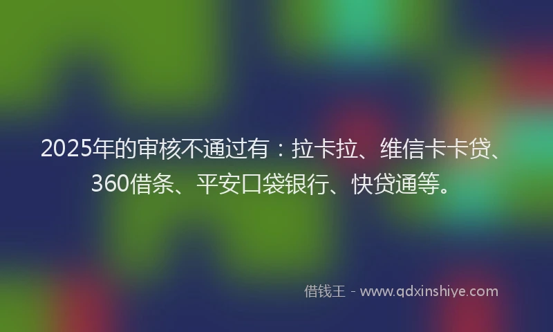 2025年的审核不通过有：拉卡拉、维信卡卡贷、360借条、平安口袋银行、快贷通等。