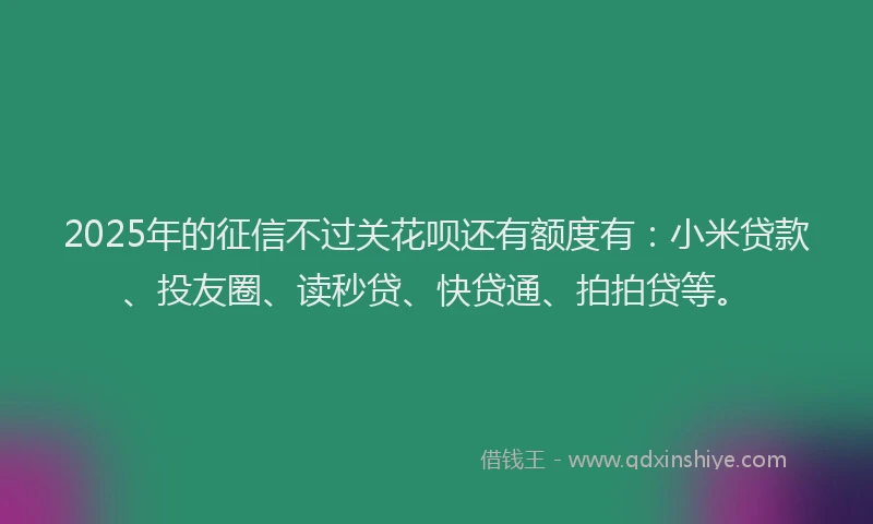 2025年的征信不过关花呗还有额度有：小米贷款、投友圈、读秒贷、快贷通、拍拍贷等。