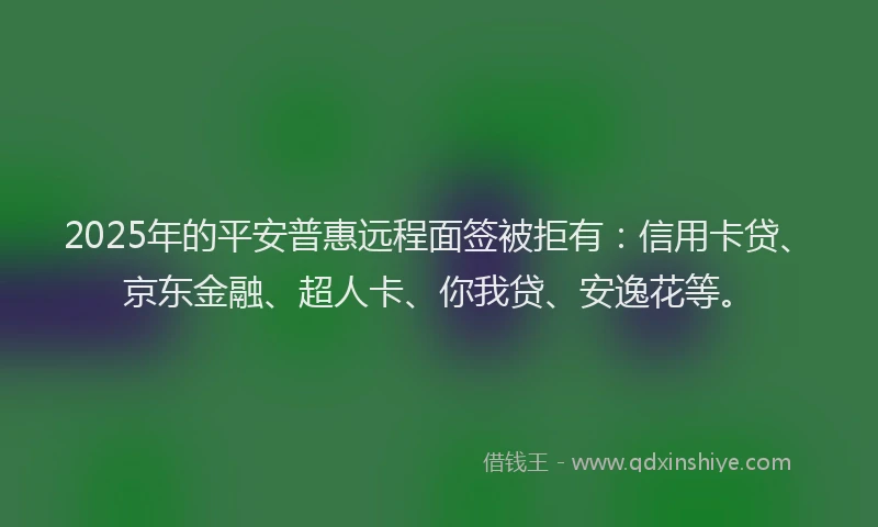 2025年的平安普惠远程面签被拒有：信用卡贷、京东金融、超人卡、你我贷、安逸花等。