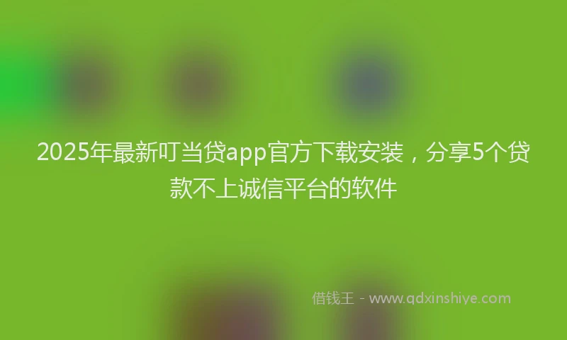 2025年最新叮当贷app官方下载安装，分享5个贷款不上诚信平台的软件