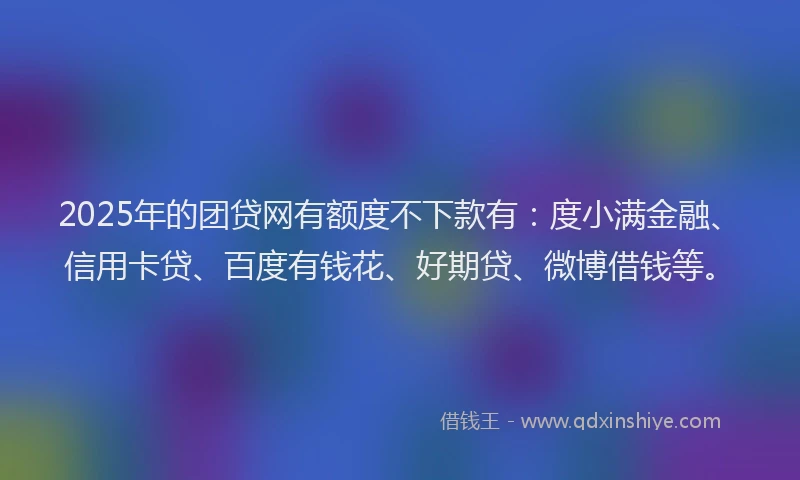 2025年的团贷网有额度不下款有：度小满金融、信用卡贷、百度有钱花、好期贷、微博借钱等。