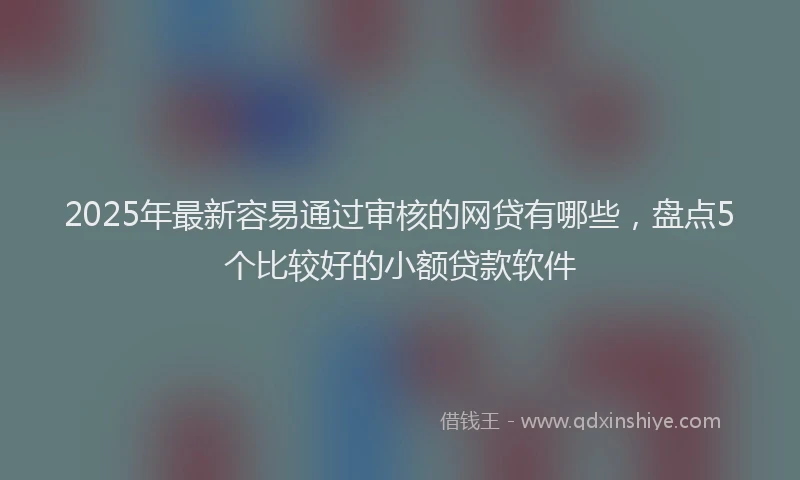 2025年最新容易通过审核的网贷有哪些，盘点5个比较好的小额贷款软件