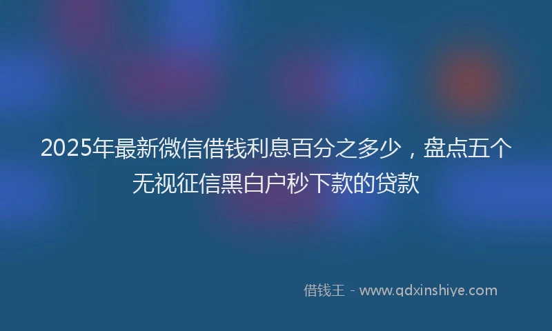 2025年最新微信借钱利息百分之多少，盘点五个无视征信黑白户秒下款的贷款