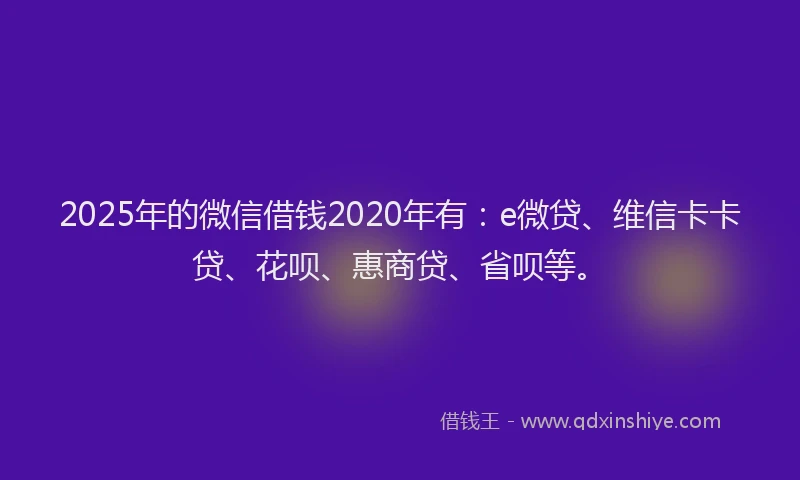 2025年的微信借钱2020年有：e微贷、维信卡卡贷、花呗、惠商贷、省呗等。